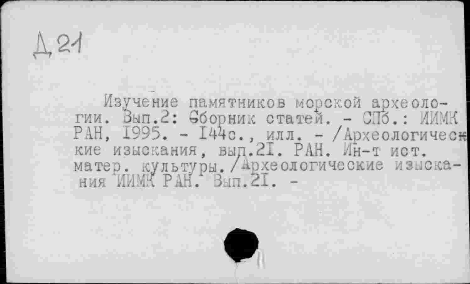 ﻿л &
Изучение памятников морской археологии. Зып.2: Сборник статей. - СПб.: НИМИ РАН, 1995. - 144с., илл. - /Археологическ кие изыскания, вып.21. РАН. Ин-т ист. матер, культуры. /Археологические изыскания ИИ.МК РАН. Зып.31. -